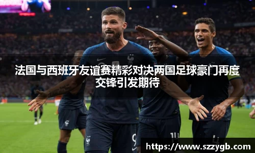法国与西班牙友谊赛精彩对决两国足球豪门再度交锋引发期待